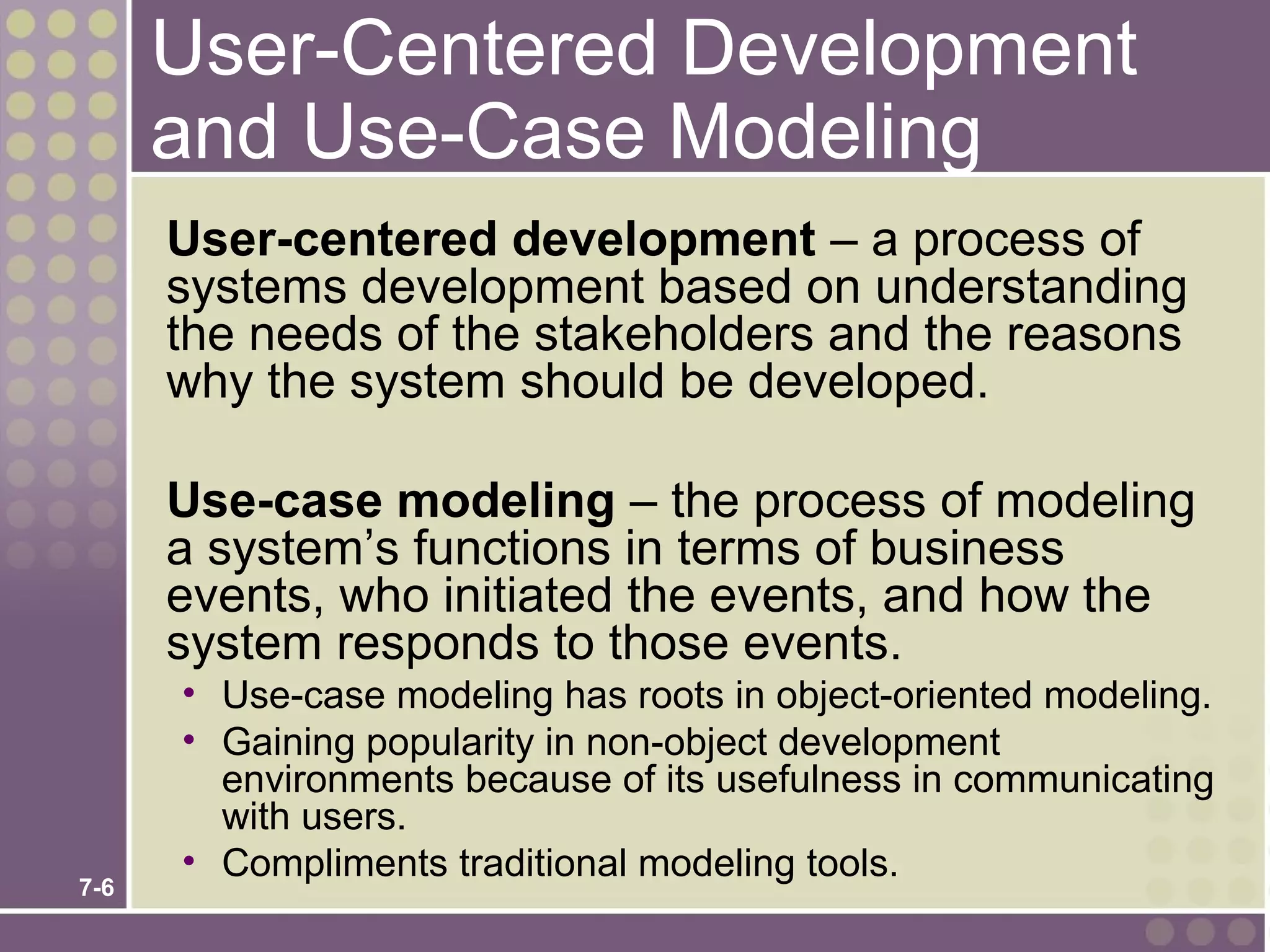 User-Centered Development
      and Use-Case Modeling
      User-centered development – a process of
      systems development based on understanding
      the needs of the stakeholders and the reasons
      why the system should be developed.

      Use-case modeling – the process of modeling
      a system’s functions in terms of business
      events, who initiated the events, and how the
      system responds to those events.
      • Use-case modeling has roots in object-oriented modeling.
      • Gaining popularity in non-object development
        environments because of its usefulness in communicating
        with users.
      • Compliments traditional modeling tools.
7-6
 