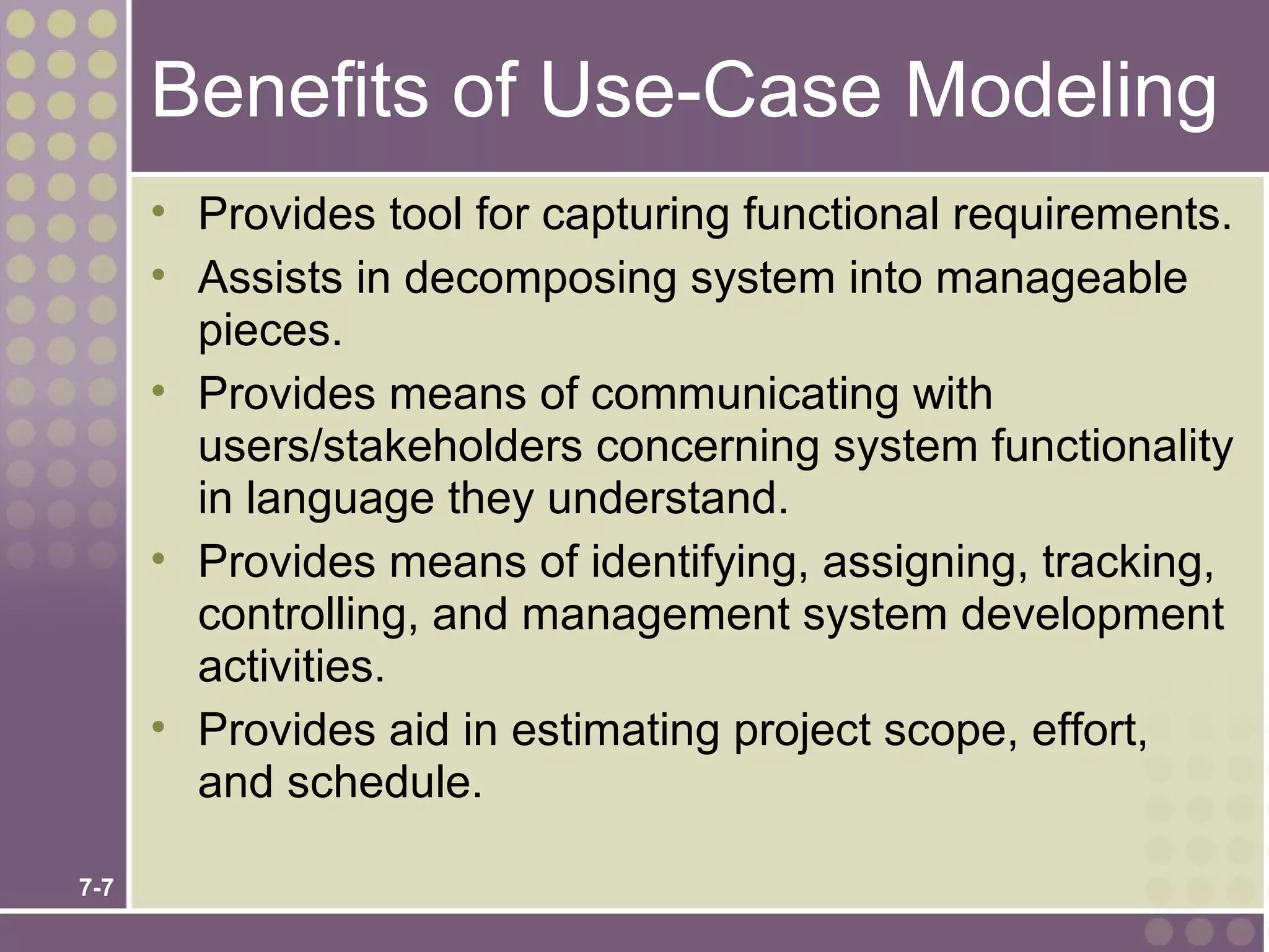 Benefits of Use-Case Modeling
      • Provides tool for capturing functional requirements.
      • Assists in decomposing system into manageable
        pieces.
      • Provides means of communicating with
        users/stakeholders concerning system functionality
        in language they understand.
      • Provides means of identifying, assigning, tracking,
        controlling, and management system development
        activities.
      • Provides aid in estimating project scope, effort,
        and schedule.

7-7
 