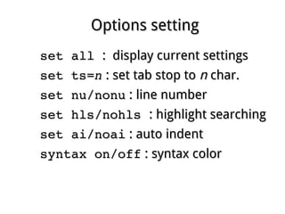 Options settingOptions setting
set all set all : display current settings: display current settings
set ts=set ts=nn : set tab stop to: set tab stop to nn char.char.
set nu/nonuset nu/nonu : line number: line number
set hls/nohls set hls/nohls : highlight searching: highlight searching
set ai/noaiset ai/noai : auto indent: auto indent
syntax on/offsyntax on/off : syntax color: syntax color
 