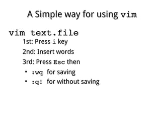 A Simple way for usingA Simple way for using vimvim
vim text.filevim text.file
1st: Press1st: Press ii keykey
2nd: Insert words2nd: Insert words
3rd: Press3rd: Press EscEsc thenthen
●
:wq :wq for savingfor saving
●
:q! :q! for without savingfor without saving
 