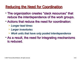 Reducing the Need for Coordination The organization creates “slack resources” that reduce the interdependence of the work groups. Actions that reduce the need for coordination: Longer lead times Larger inventories Work units that have only pooled interdependence As a result, the need for integrating mechanisms is reduced. 