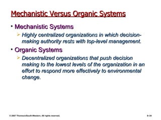 Mechanistic Versus Organic Systems Mechanistic Systems Highly centralized organizations in which decision-making authority rests with top-level management. Organic Systems Decentralized organizations that push decision making to the lowest levels of the organization in an effort to respond more effectively to environmental change. 