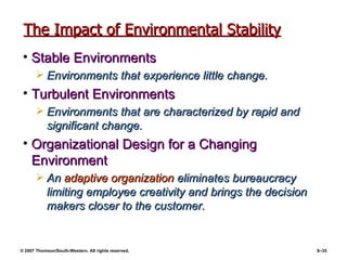 The Impact of Environmental Stability Stable Environments Environments that experience little change. Turbulent Environments Environments that are characterized by rapid and significant change. Organizational Design for a Changing Environment An  adaptive organization  eliminates bureaucracy limiting employee creativity and brings the decision makers closer to the customer. 