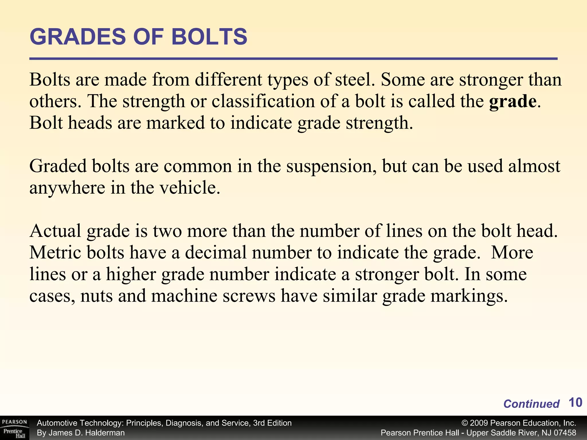 GRADES OF BOLTS Bolts are made from different types of steel. Some are stronger than others. The strength or classification of a bolt is called the  grade . Bolt heads are marked to indicate grade strength. Graded bolts are common in the suspension, but can be used almost anywhere in the vehicle. Actual grade is two more than the number of lines on the bolt head. Metric bolts have a decimal number to indicate the grade.  More lines or a higher grade number indicate a stronger bolt. In some cases, nuts and machine screws have similar grade markings.  Continued 