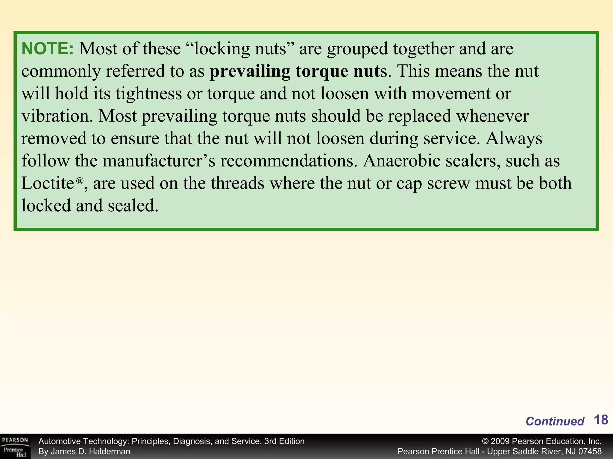 NOTE:   Most of these “locking nuts” are grouped together and are commonly referred to as  prevailing torque nut s. This means the nut will hold its tightness or torque and not loosen with movement or vibration. Most prevailing torque nuts should be replaced whenever removed to ensure that the nut will not loosen during service. Always follow the manufacturer’s recommendations. Anaerobic sealers, such as Loctite  , are used on the threads where the nut or cap screw must be both locked and sealed. ® Continued 