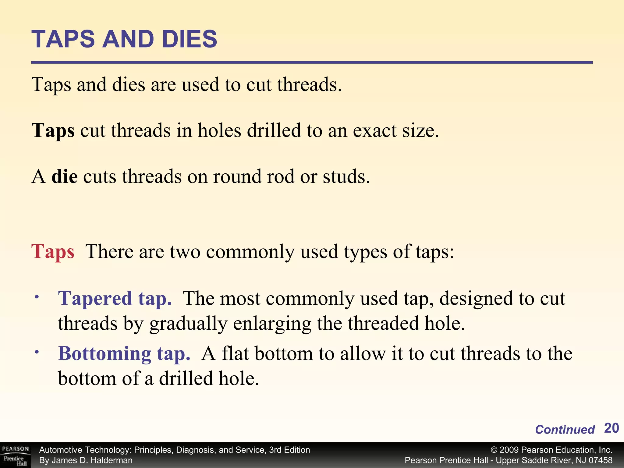 TAPS AND DIES Taps and dies are used to cut threads. Taps  cut threads in holes drilled to an exact size. A  die  cuts threads on round rod or studs.  Tapered tap.   The most commonly used tap, designed to cut threads by gradually enlarging the threaded hole. Bottoming tap.   A flat bottom to allow it to cut threads to the bottom of a drilled hole.  Taps  There are two commonly used types of taps: Continued 