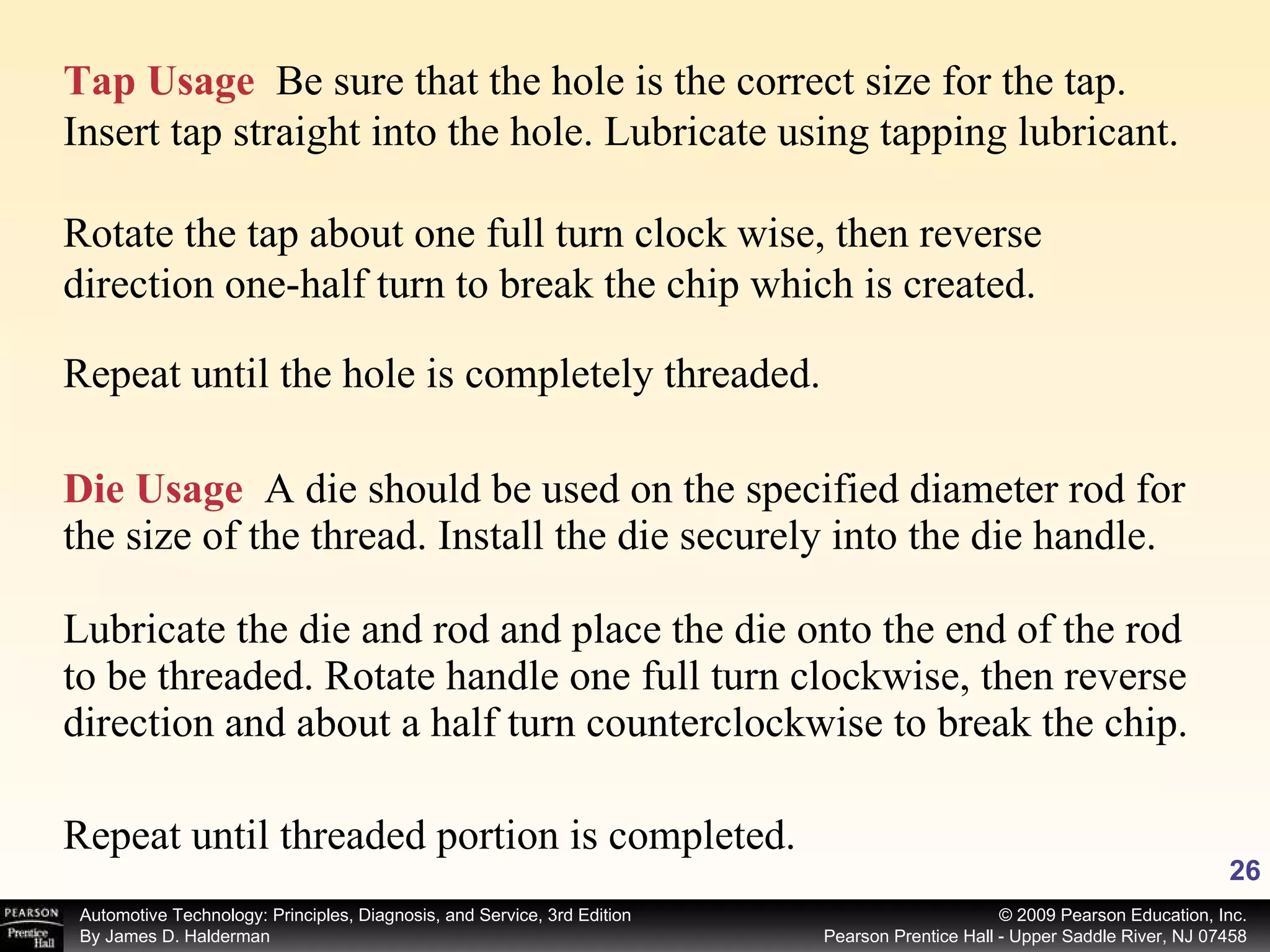 Die Usage   A die should be used on the specified diameter rod for the size of the thread. Install the die securely into the die handle. Lubricate the die and rod and place the die onto the end of the rod to be threaded. Rotate handle one full turn clockwise, then reverse direction and about a half turn counterclockwise to break the chip. Tap Usage   Be sure that the hole is the correct size for the tap. Insert tap straight into the hole. Lubricate using tapping lubricant.  Rotate the tap about one full turn clock wise, then reverse direction one-half turn to break the chip which is created. Repeat until the hole is completely threaded. Repeat until threaded portion is completed. 
