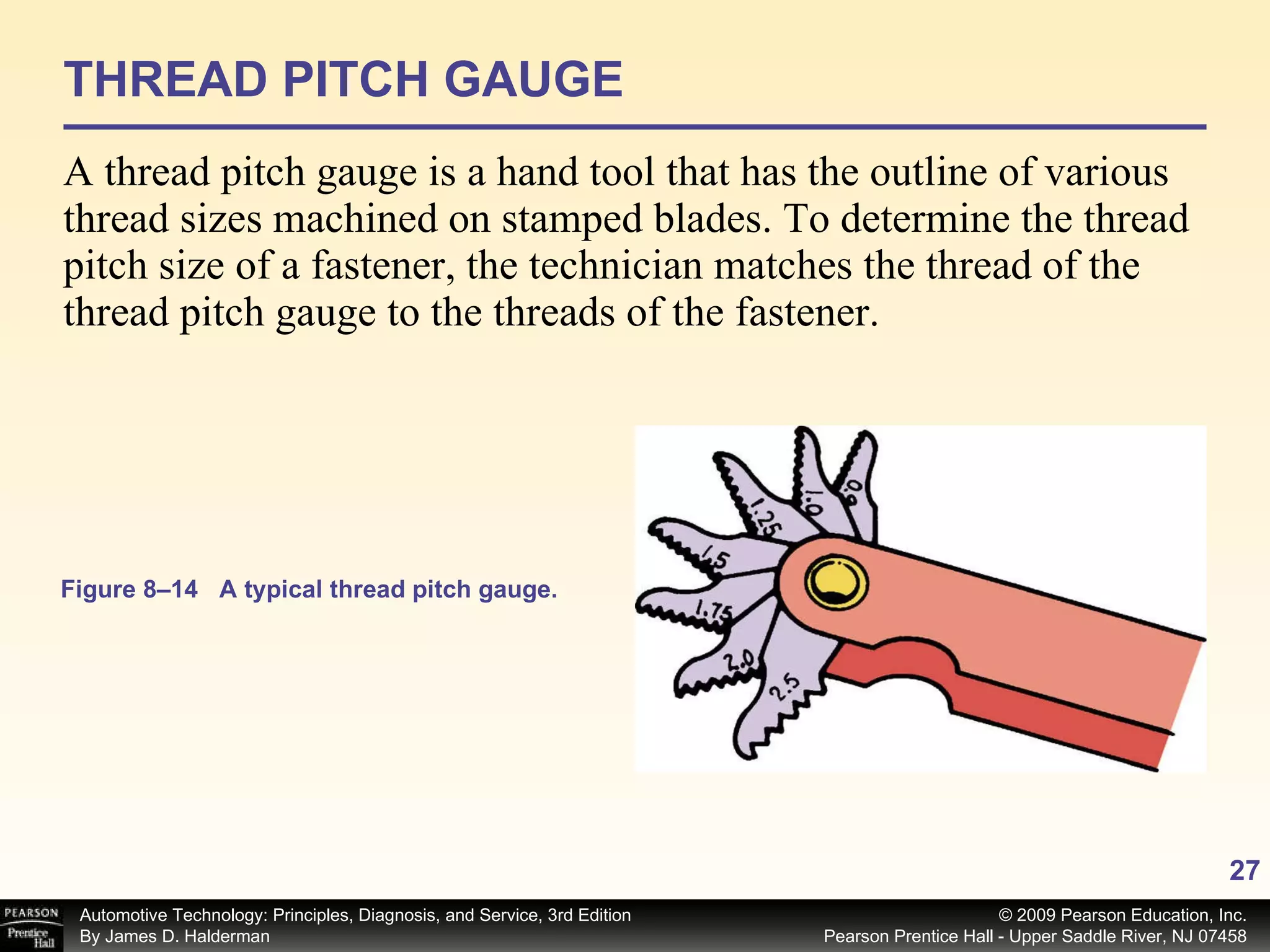 THREAD PITCH GAUGE A thread pitch gauge is a hand tool that has the outline of various thread sizes machined on stamped blades. To determine the thread pitch size of a fastener, the technician matches the thread of the thread pitch gauge to the threads of the fastener. Figure 8–14 A typical thread pitch gauge. 