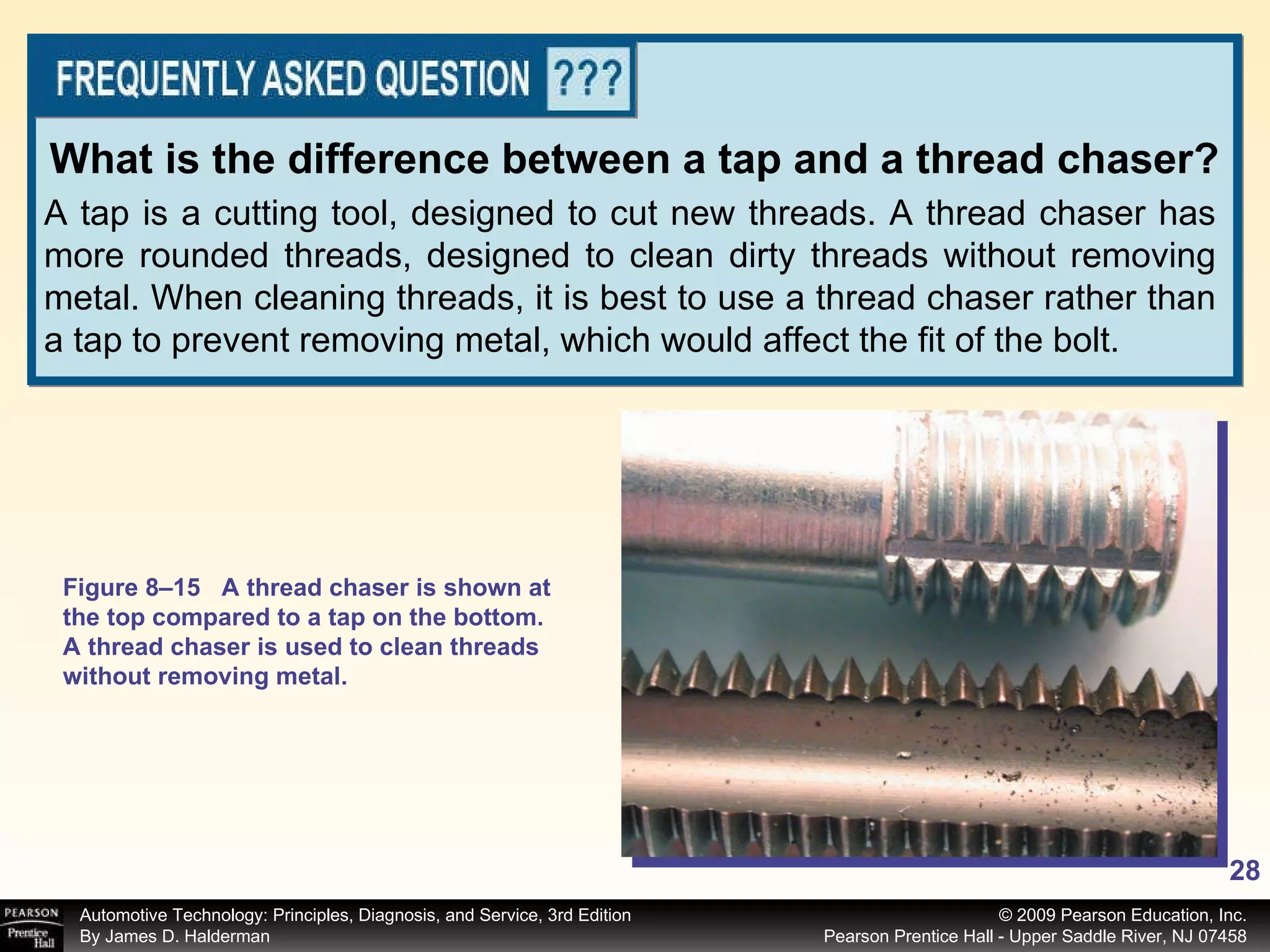 A tap is a cutting tool, designed to cut new threads. A thread chaser has more rounded threads, designed to clean dirty threads without removing metal. When cleaning threads, it is best to use a thread chaser rather than a tap to prevent removing metal, which would affect the fit of the bolt. What is the difference between a tap and a thread chaser? Figure 8–15 A thread chaser is shown at the top compared to a tap on the bottom. A thread chaser is used to clean threads without removing metal. 