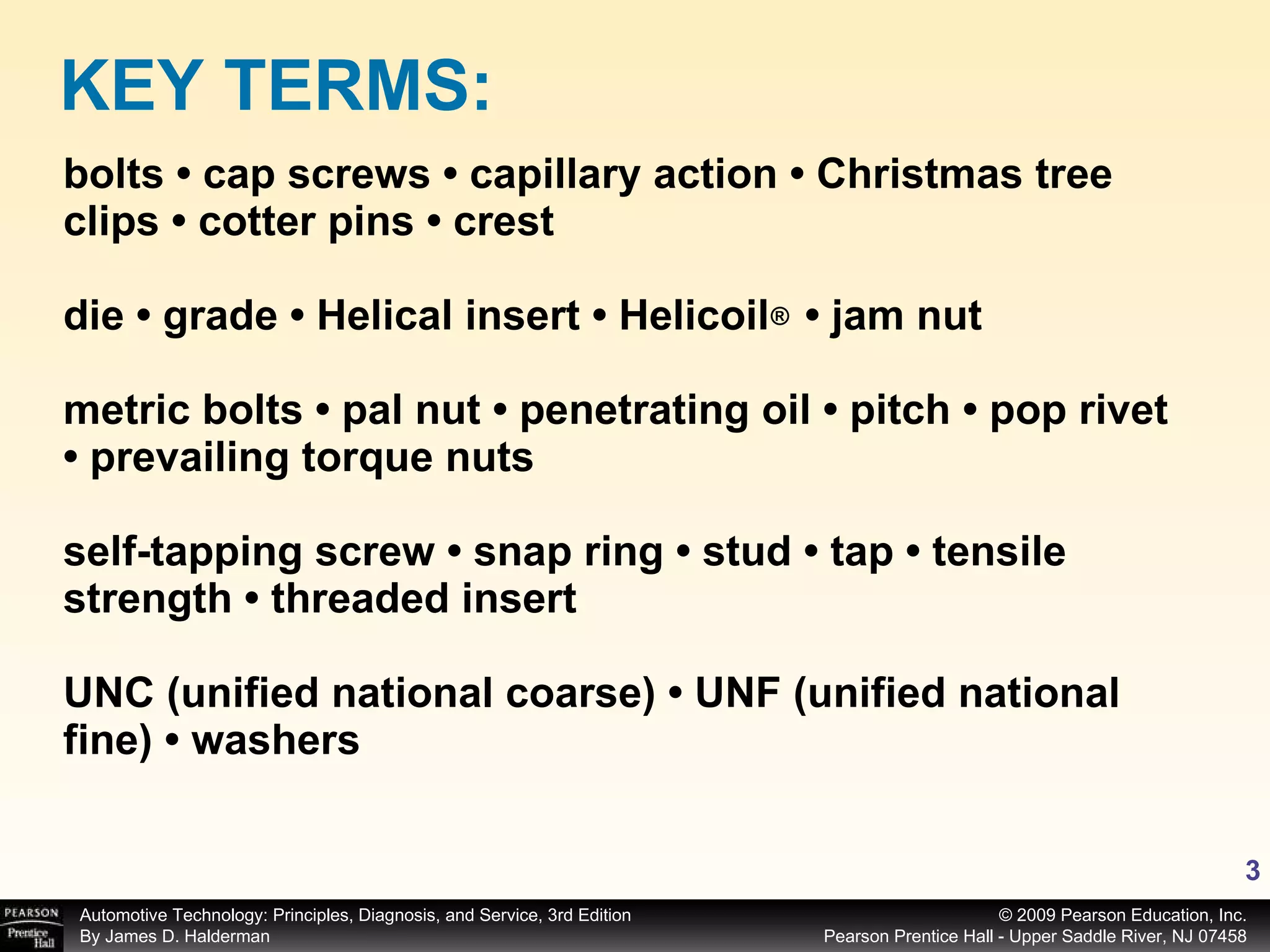 bolts • cap screws • capillary action • Christmas tree clips • cotter pins • crest  die • grade • Helical insert • Helicoil  • jam nut metric bolts • pal nut • penetrating oil • pitch • pop rivet • prevailing torque nuts self-tapping screw • snap ring • stud • tap • tensile strength • threaded insert UNC (unified national coarse) • UNF (unified national fine) • washers KEY TERMS: ® 