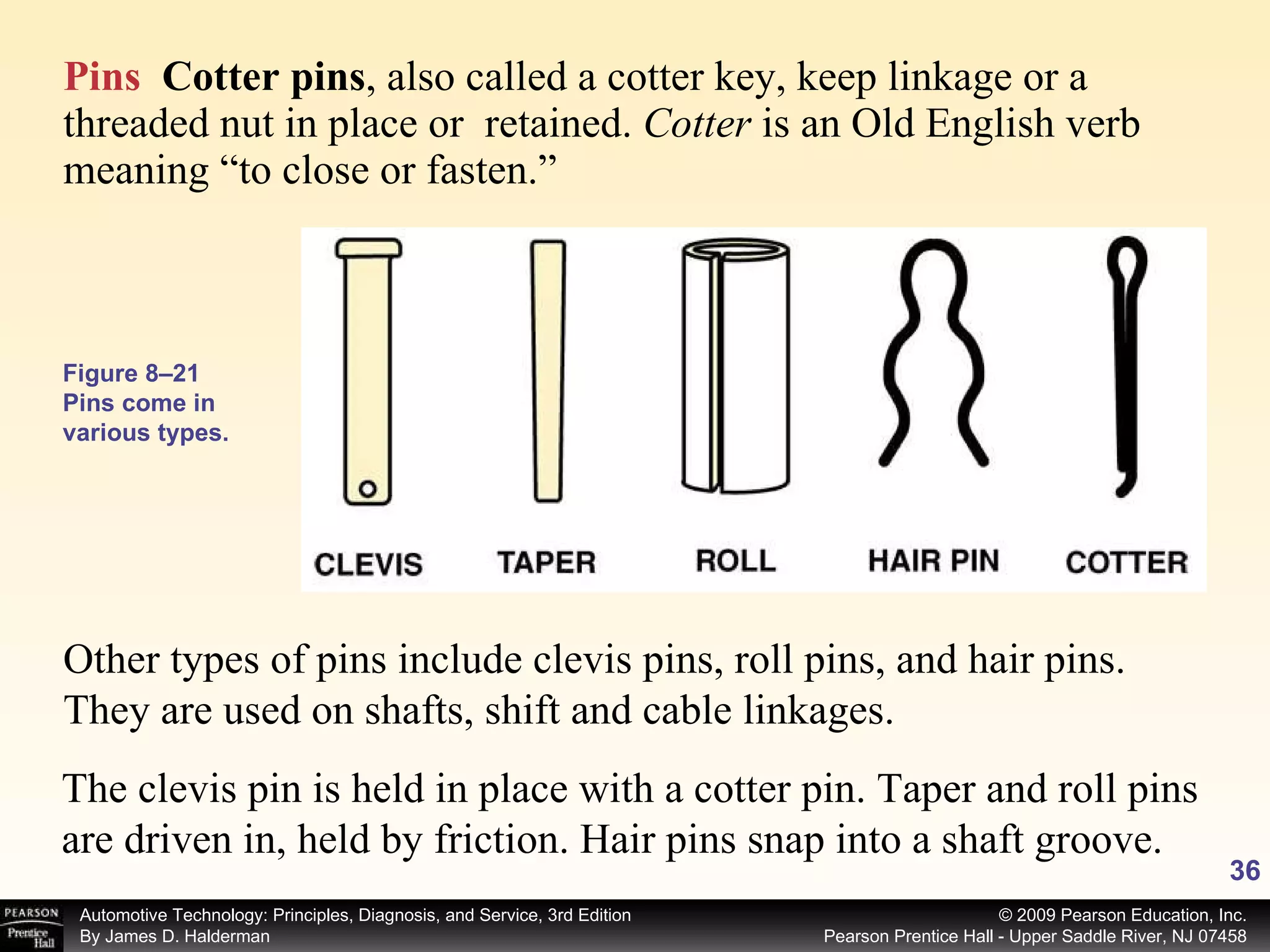 Pins   Cotter pins ,   also called a cotter key, keep linkage or a threaded nut in place or  retained.  Cotter  is an Old English verb meaning “to close or fasten.”  Other types of pins include clevis pins, roll pins, and hair pins. They are used on shafts, shift and cable linkages.  The clevis pin is held in place with a cotter pin. Taper and roll pins are driven in, held by friction. Hair pins snap into a shaft groove. Figure 8–21 Pins come in various types. 