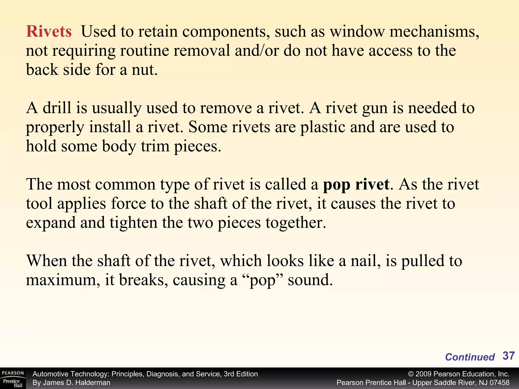 Rivets   Used to retain components, such as window mechanisms, not requiring routine removal and/or do not have access to the back side for a nut. A drill is usually used to remove a rivet. A rivet gun is needed to properly install a rivet. Some rivets are plastic and are used to hold some body trim pieces. The most common type of rivet is called a  pop rivet . As the rivet tool applies force to the shaft of the rivet, it causes the rivet to expand and tighten the two pieces together. When the shaft of the rivet, which looks like a nail, is pulled to maximum, it breaks, causing a “pop” sound.  Continued 