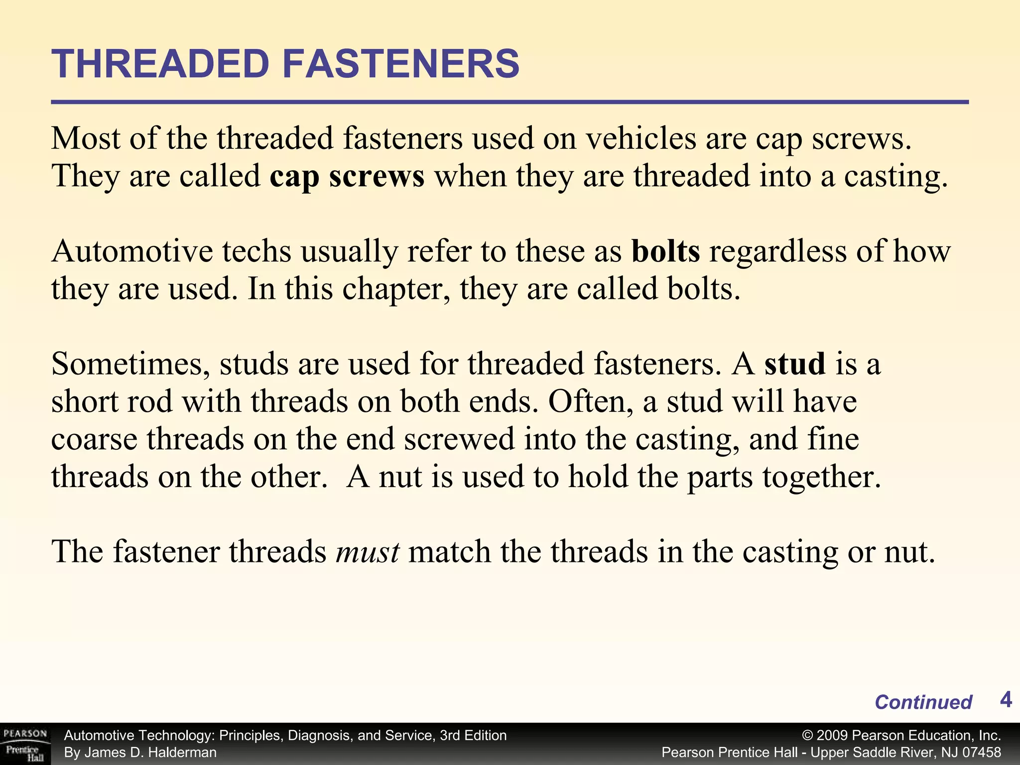 THREADED FASTENERS Most of the threaded fasteners used on vehicles are cap screws. They are called  cap screws  when they are threaded into a casting. Automotive techs usually refer to these as  bolts  regardless of how they are used. In this chapter, they are called bolts. Sometimes, studs are used for threaded fasteners. A  stud  is a short rod with threads on both ends. Often, a stud will have coarse threads on the end screwed into the casting, and fine threads on the other.  A nut is used to hold the parts together.   The fastener threads  must  match the threads in the casting or nut.  Continued 