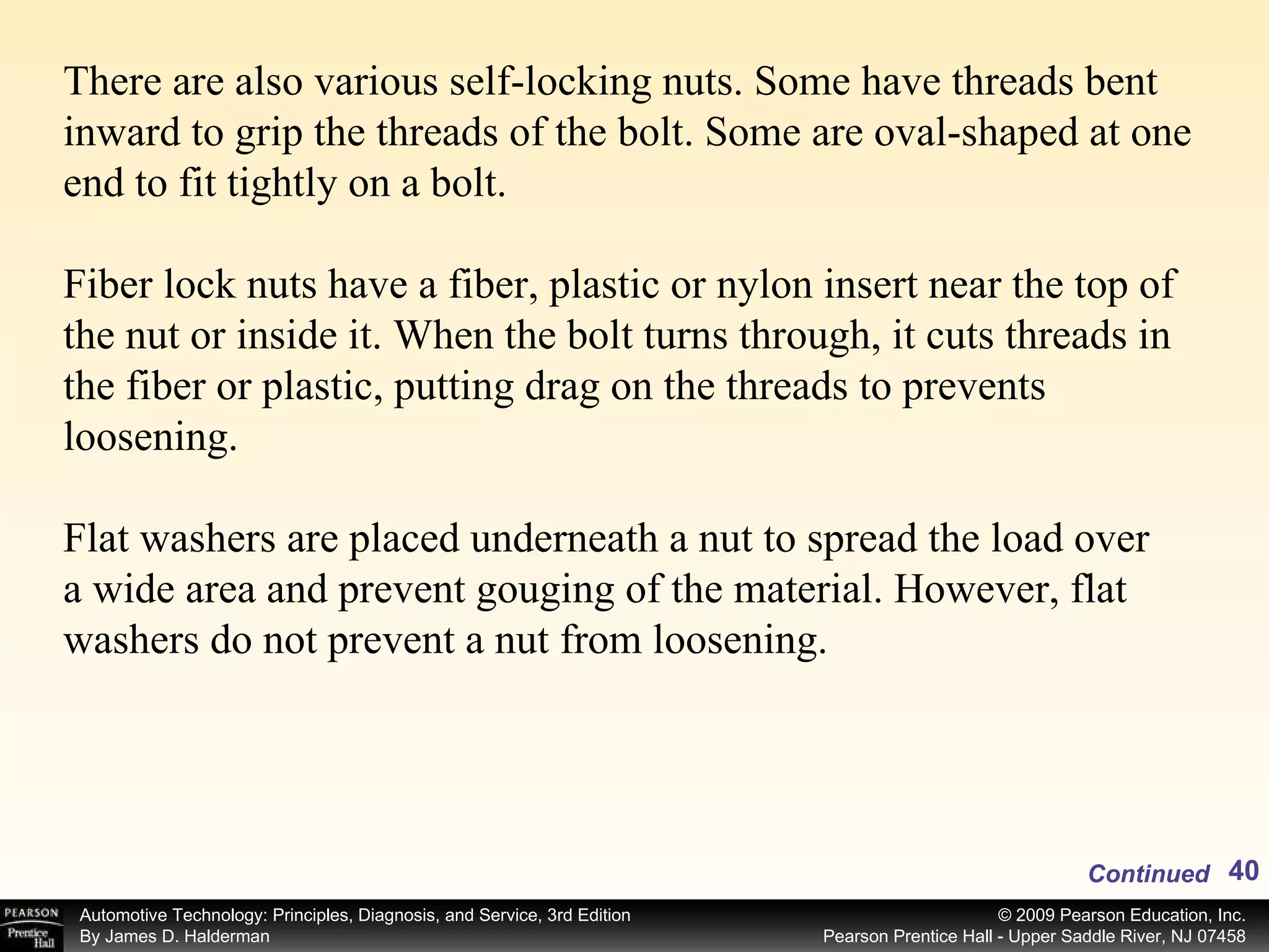 There are also various self-locking nuts. Some have threads bent inward to grip the threads of the bolt. Some are oval-shaped at one end to fit tightly on a bolt. Fiber lock nuts have a fiber, plastic or nylon insert near the top of the nut or inside it. When the bolt turns through, it cuts threads in the fiber or plastic, putting drag on the threads to prevents loosening.  Flat washers are placed underneath a nut to spread the load over a wide area and prevent gouging of the material. However, flat washers do not prevent a nut from loosening. Continued 