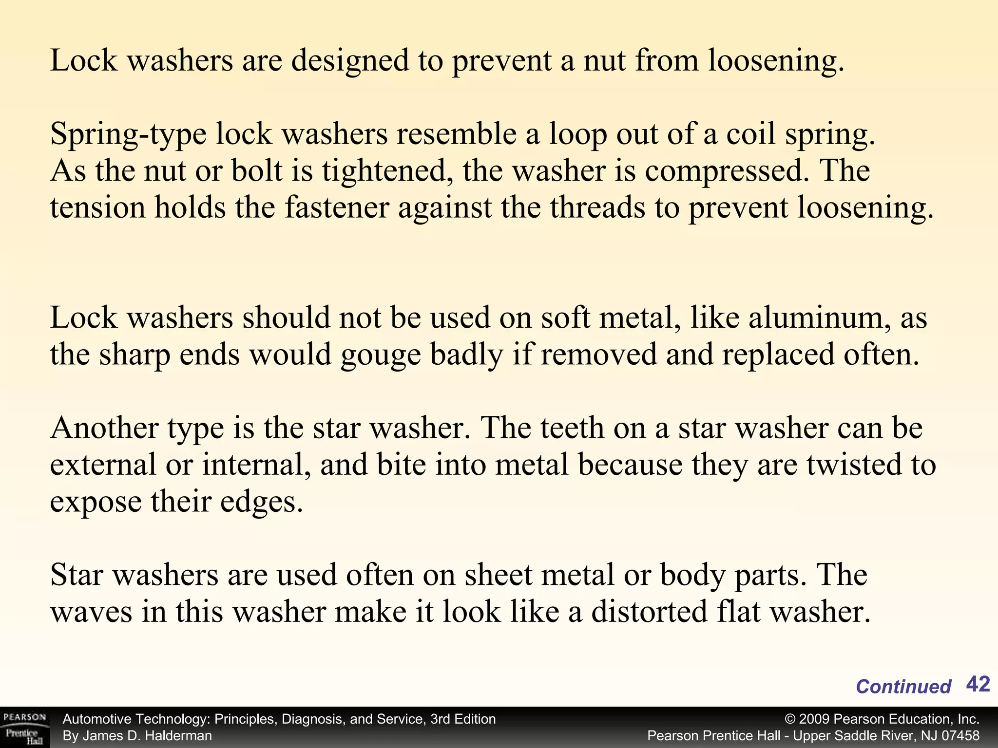 Lock washers are designed to prevent a nut from loosening.  Spring-type lock washers resemble a loop out of a coil spring. As the nut or bolt is tightened, the washer is compressed. The tension holds the fastener against the threads to prevent loosening.  Lock washers should not be used on soft metal, like aluminum, as the sharp ends would gouge badly if removed and replaced often.  Another type is the star washer. The teeth on a star washer can be external or internal, and bite into metal because they are twisted to expose their edges. Star washers are used often on sheet metal or body parts. The waves in this washer make it look like a distorted flat washer. Continued 