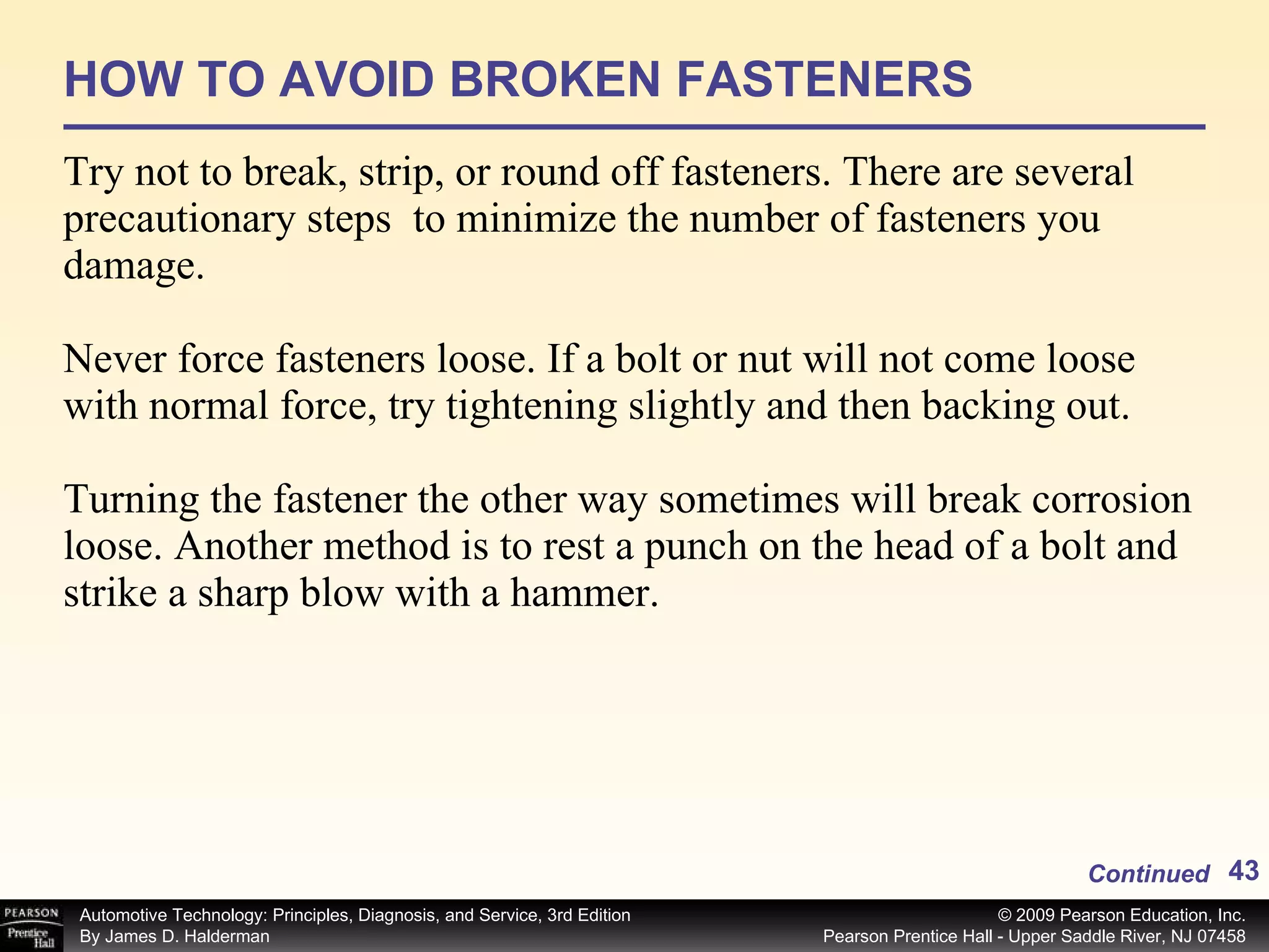 HOW TO AVOID BROKEN FASTENERS Try not to break, strip, or round off fasteners. There are several precautionary steps  to minimize the number of fasteners you damage. Never force fasteners loose. If a bolt or nut will not come loose with normal force, try tightening slightly and then backing out. Turning the fastener the other way sometimes will break corrosion loose. Another method is to rest a punch on the head of a bolt and strike a sharp blow with a hammer. Continued 