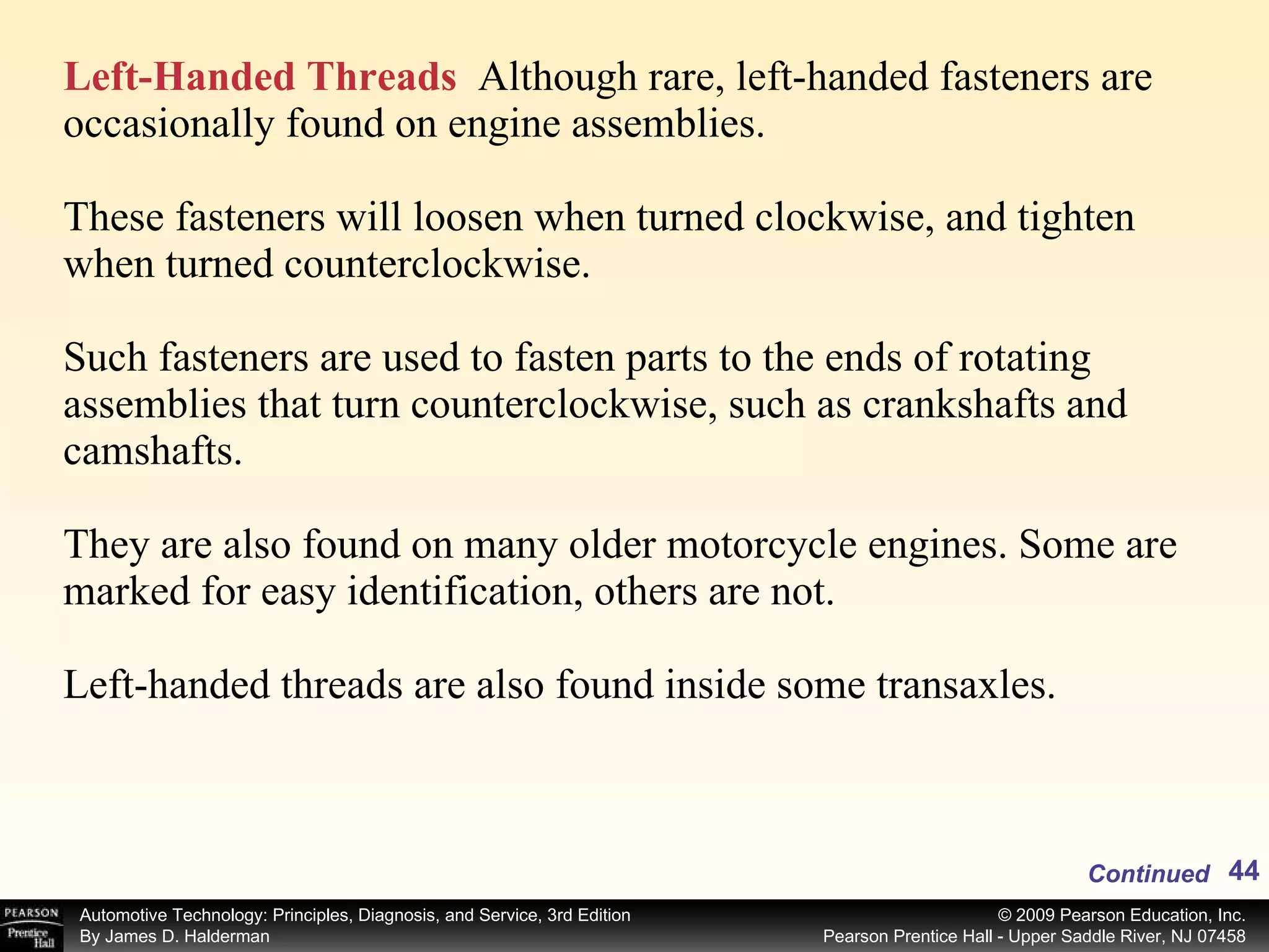 Left-Handed Threads   Although rare, left-handed fasteners are occasionally found on engine assemblies. These fasteners will loosen when turned clockwise, and tighten when turned counterclockwise.  Such fasteners are used to fasten parts to the ends of rotating assemblies that turn counterclockwise, such as crankshafts and camshafts.  They are also found on many older motorcycle engines. Some are marked for easy identification, others are not. Left-handed threads are also found inside some transaxles. Continued 