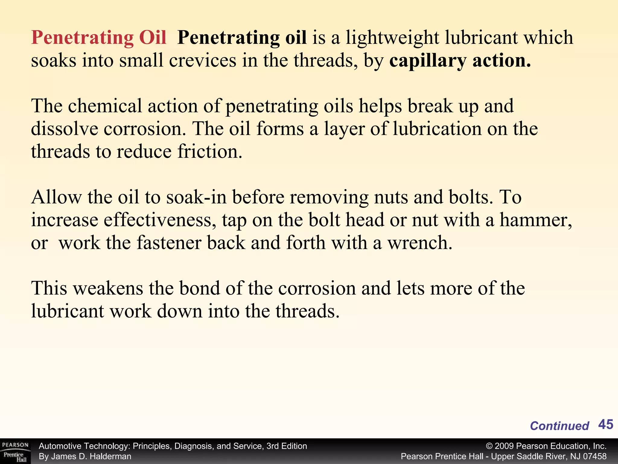 Penetrating Oil   Penetrating oil  is a lightweight lubricant which soaks into small crevices in the threads, by  capillary action.  The chemical action of penetrating oils helps break up and dissolve corrosion. The oil forms a layer of lubrication on the threads to reduce friction.   Allow the oil to soak-in before removing nuts and bolts. To increase effectiveness, tap on the bolt head or nut with a hammer, or  work the fastener back and forth with a wrench.  This weakens the bond of the corrosion and lets more of the lubricant work down into the threads. Continued 