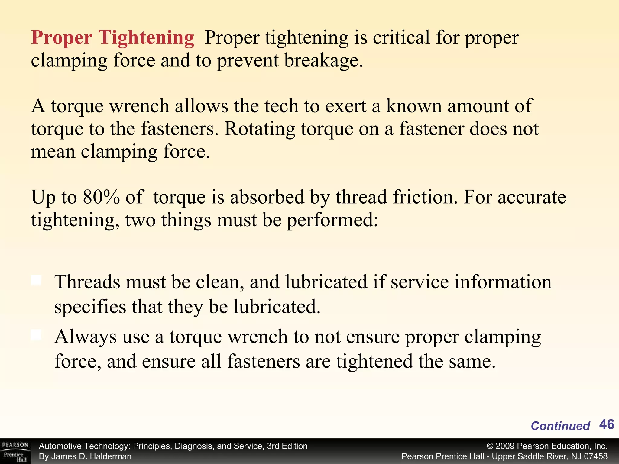 Proper Tightening   Proper tightening is critical for proper clamping force and to prevent breakage. A torque wrench allows the tech to exert a known amount of torque to the fasteners. Rotating torque on a fastener does not mean clamping force. Up to 80% of  torque is absorbed by thread friction. For accurate tightening, two things must be performed: Threads must be clean, and lubricated if service information specifies that they be lubricated. Always use a torque wrench to not ensure proper clamping force, and ensure all fasteners are tightened the same. Continued 