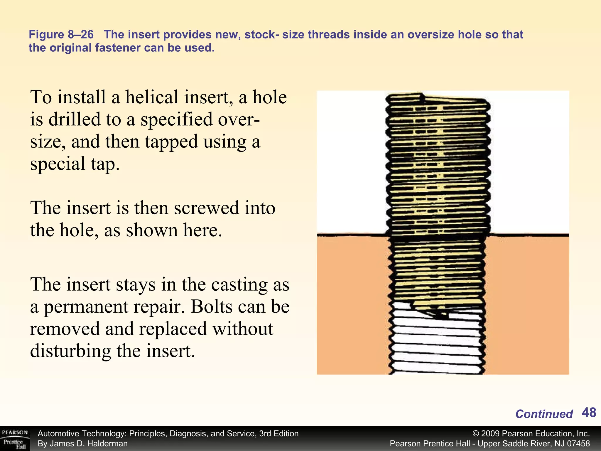 Figure 8–26 The insert provides new, stock- size threads inside an oversize hole so that the original fastener can be used. To install a helical insert, a hole is drilled to a specified over-size, and then tapped using a special tap. The insert is then screwed into the hole, as shown here. The insert stays in the casting as a permanent repair. Bolts can be removed and replaced without disturbing the insert. Continued 