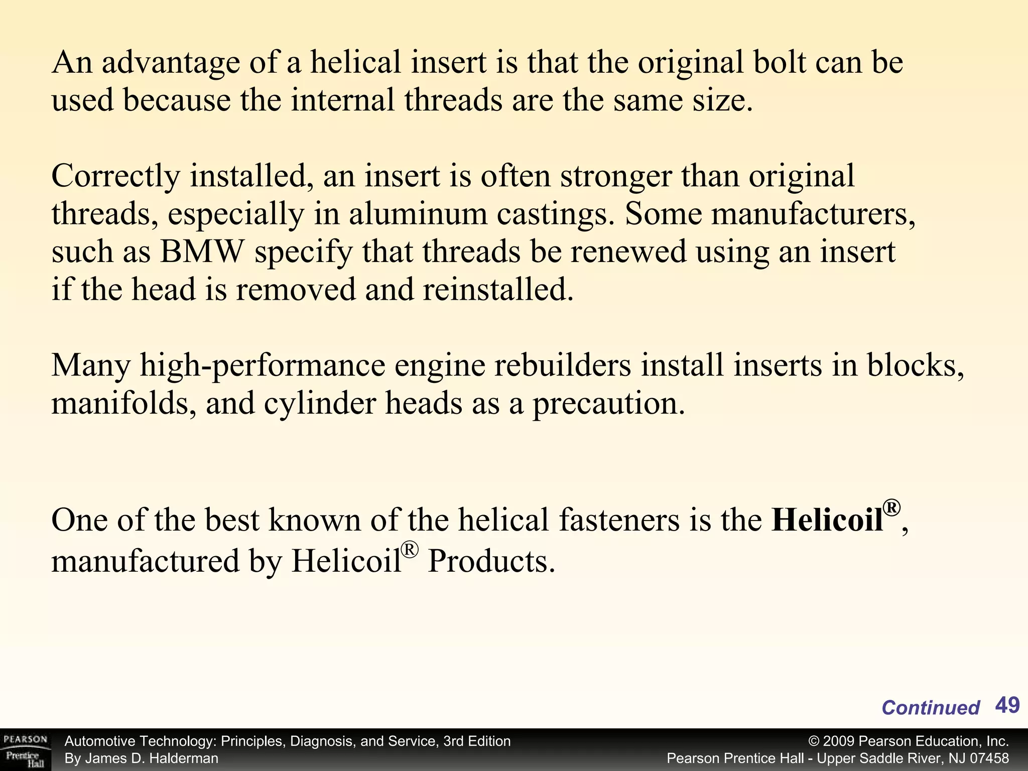 An advantage of a helical insert is that the original bolt can be used because the internal threads are the same size. Correctly installed, an insert is often stronger than original threads, especially in aluminum castings. Some manufacturers, such as BMW specify that threads be renewed using an insert if the head is removed and reinstalled. Many high-performance engine rebuilders install inserts in blocks, manifolds, and cylinder heads as a precaution. Continued One of the best known of the helical fasteners is the  Helicoil  , manufactured by Helicoil  Products.  ® ® 