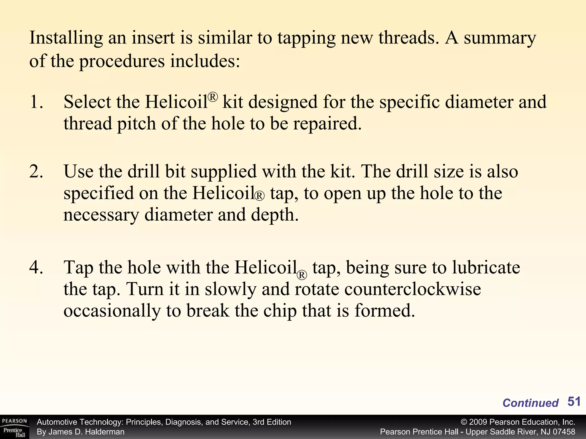 Select the Helicoil  kit designed for the specific diameter and thread pitch of the hole to be repaired. Use the drill bit supplied with the kit. The drill size is also specified on the Helicoil  tap, to open up the hole to the necessary diameter and depth. Tap the hole with the Helicoil  tap, being sure to lubricate the tap. Turn it in slowly and rotate counterclockwise occasionally to break the chip that is formed. Continued Installing an insert is similar to tapping new threads. A summary of the procedures includes: ® ® ® 