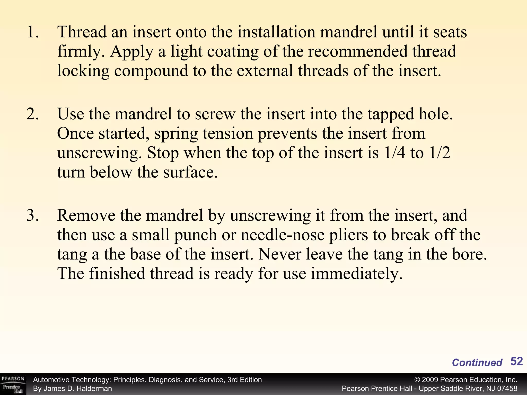 Thread an insert onto the installation mandrel until it seats firmly. Apply a light coating of the recommended thread locking compound to the external threads of the insert. Use the mandrel to screw the insert into the tapped hole. Once started, spring tension prevents the insert from unscrewing. Stop when the top of the insert is 1/4 to 1/2 turn below the surface. Remove the mandrel by unscrewing it from the insert, and then use a small punch or needle-nose pliers to break off the tang a the base of the insert. Never leave the tang in the bore. The finished thread is ready for use immediately. Continued 