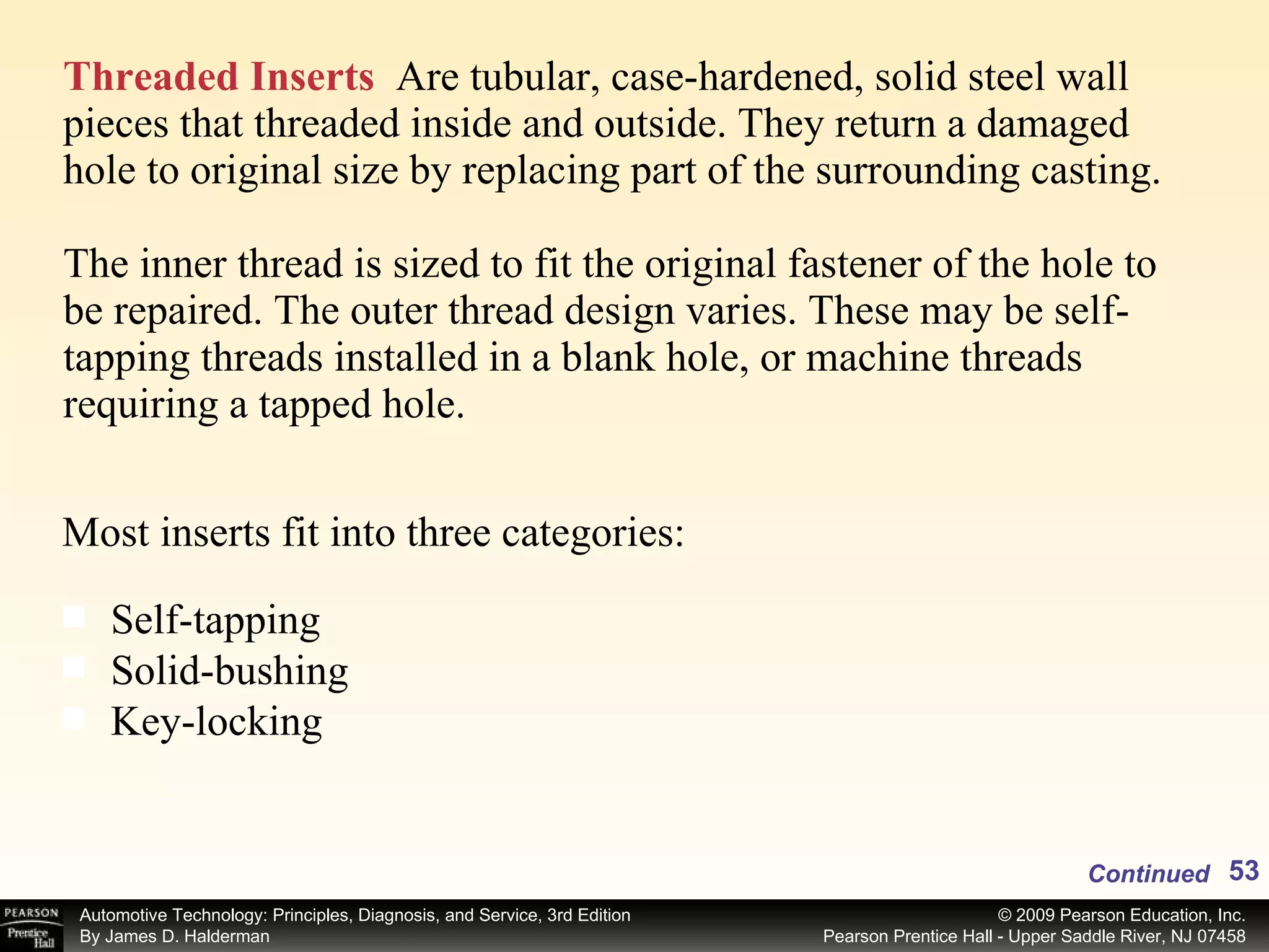 Threaded Inserts   Are tubular, case-hardened, solid steel wall pieces that threaded inside and outside. They return a damaged hole to original size by replacing part of the surrounding casting.  The inner thread is sized to fit the original fastener of the hole to be repaired. The outer thread design varies. These may be self-tapping threads installed in a blank hole, or machine threads  requiring a tapped hole. Most inserts fit into three categories: Self-tapping Solid-bushing Key-locking Continued 