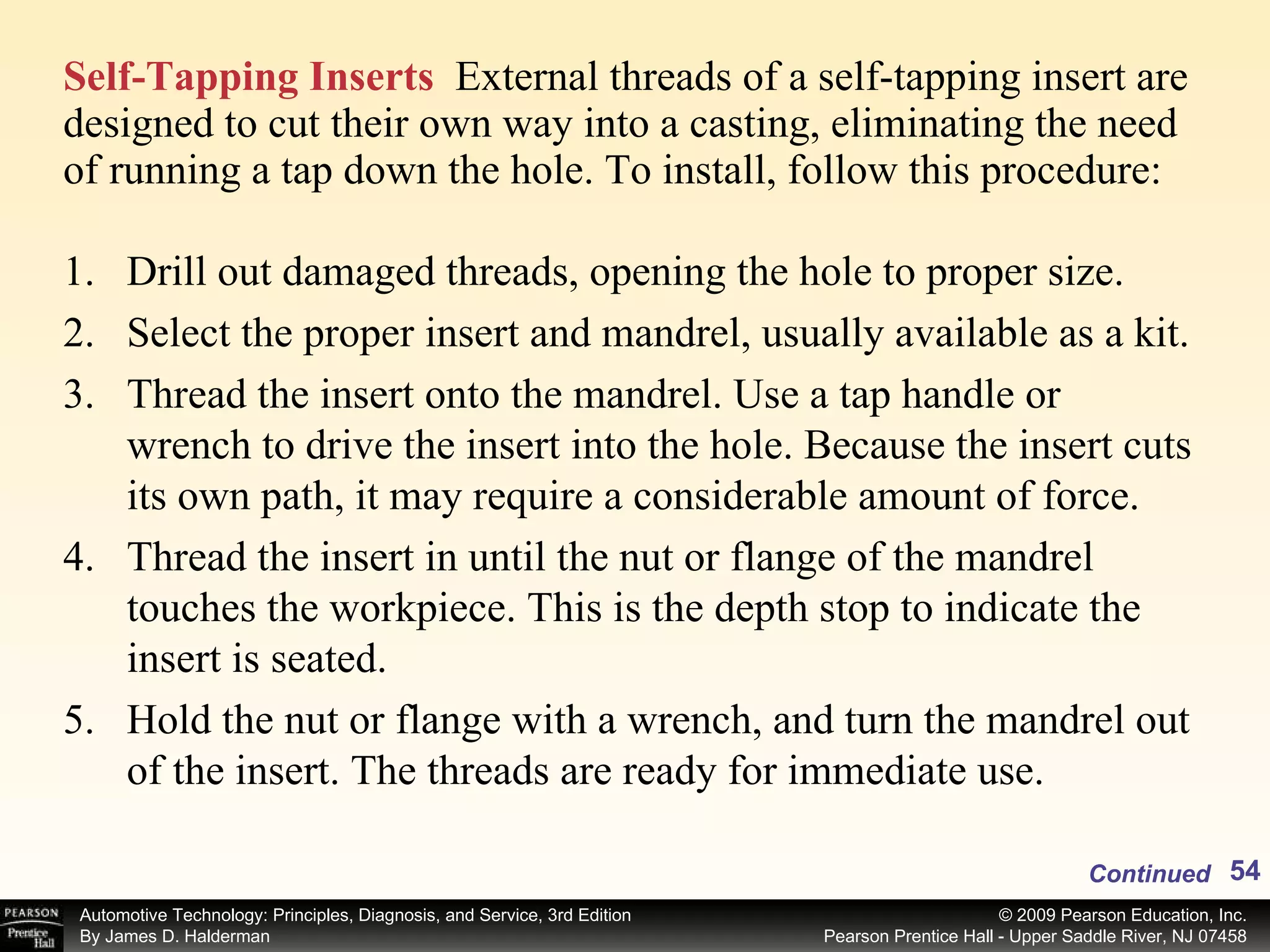 Self-Tapping Inserts   External threads of a self-tapping insert are designed to cut their own way into a casting, eliminating the need of running a tap down the hole. To install, follow this procedure: Drill out damaged threads, opening the hole to proper size. Select the proper insert and mandrel, usually available as a kit. Thread the insert onto the mandrel. Use a tap handle or wrench to drive the insert into the hole. Because the insert cuts its own path, it may require a considerable amount of force. Thread the insert in until the nut or flange of the mandrel touches the workpiece. This is the depth stop to indicate the insert is seated. Hold the nut or flange with a wrench, and turn the mandrel out of the insert. The threads are ready for immediate use. Continued 