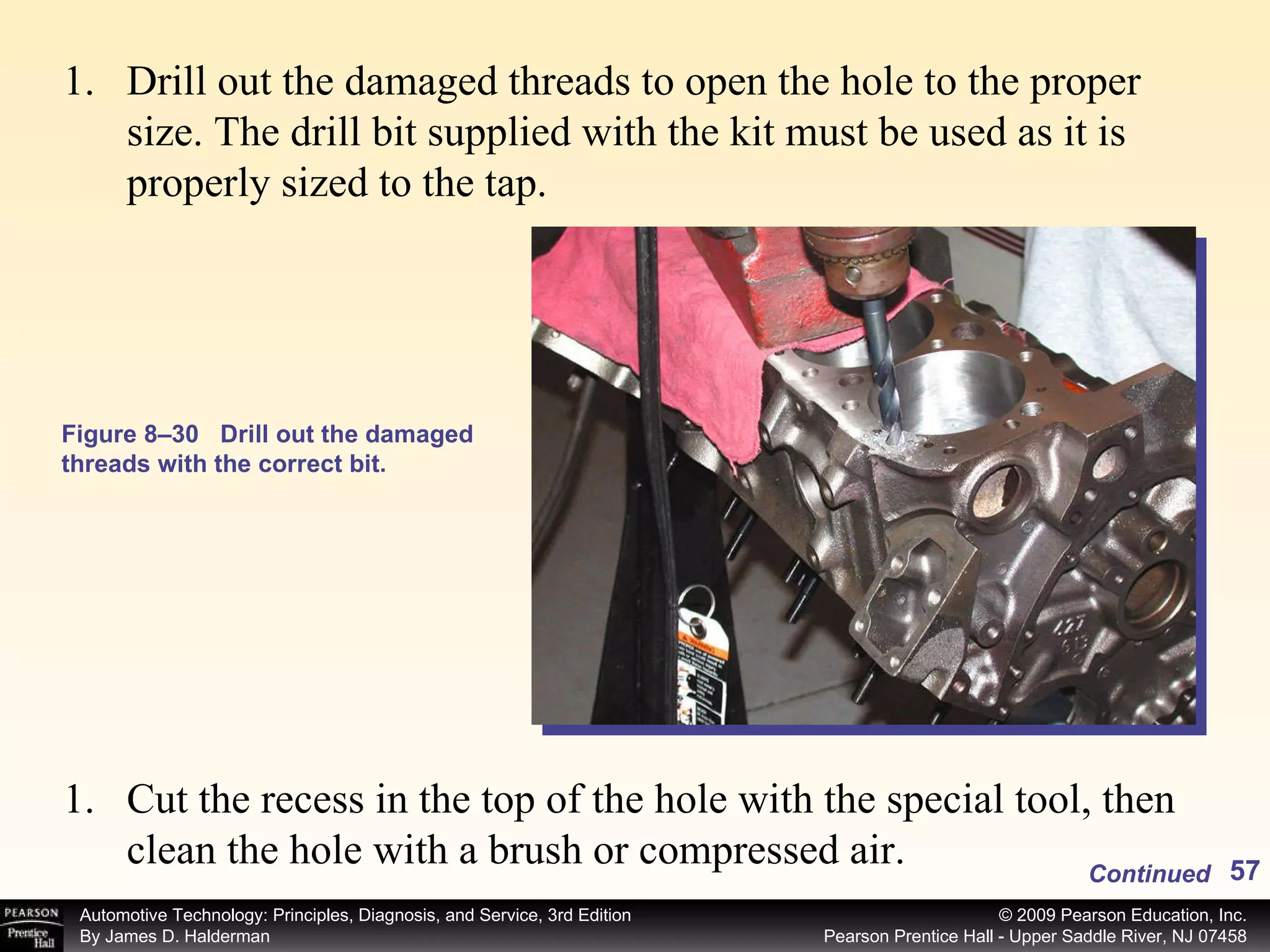 Figure 8–30 Drill out the damaged threads with the correct bit. Drill out the damaged threads to open the hole to the proper size. The drill bit supplied with the kit must be used as it is properly sized to the tap. Cut the recess in the top of the hole with the special tool, then clean the hole with a brush or compressed air. Continued 