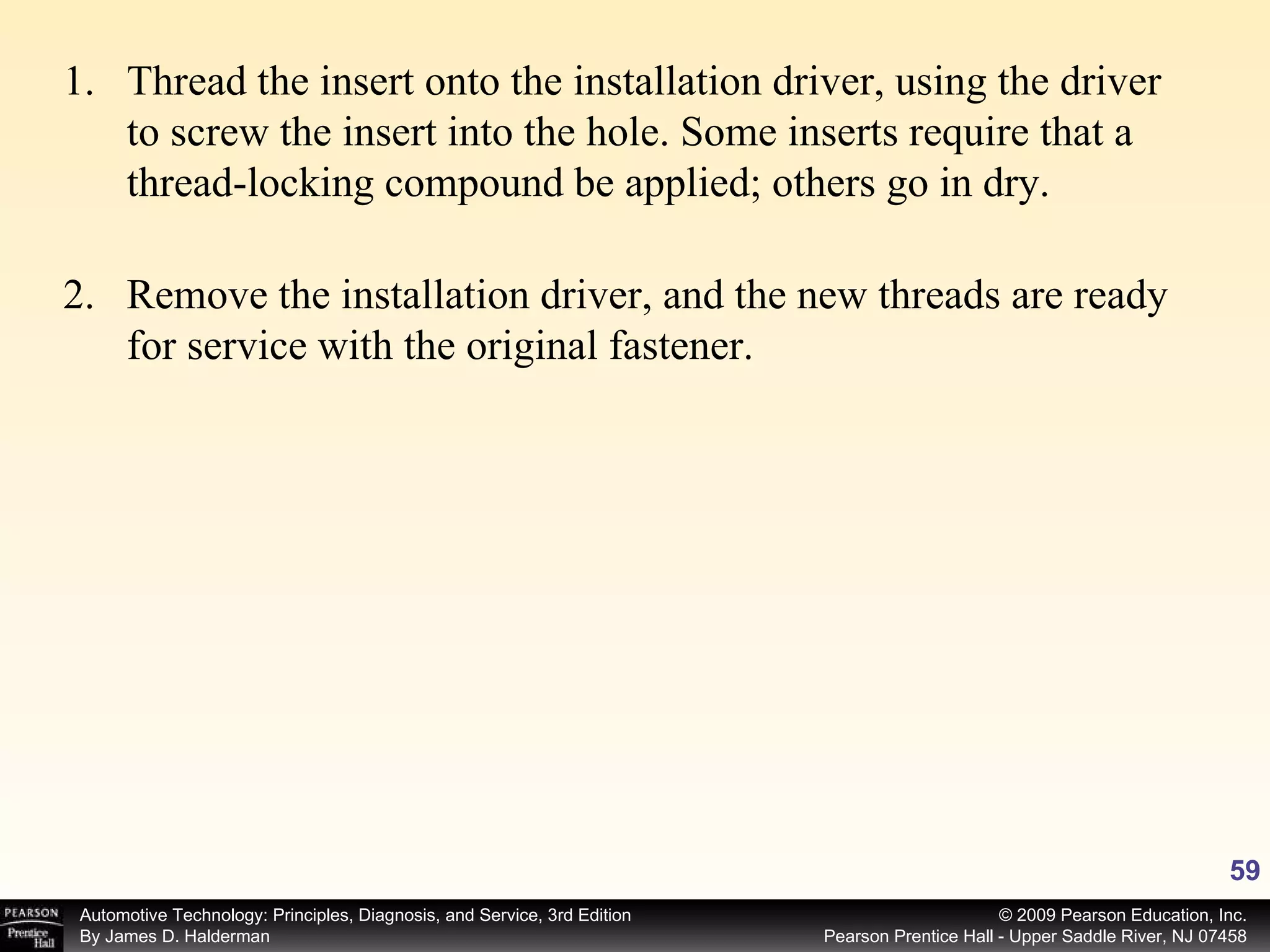 Thread the insert onto the installation driver, using the driver to screw the insert into the hole. Some inserts require that a thread-locking compound be applied; others go in dry. Remove the installation driver, and the new threads are ready for service with the original fastener. 