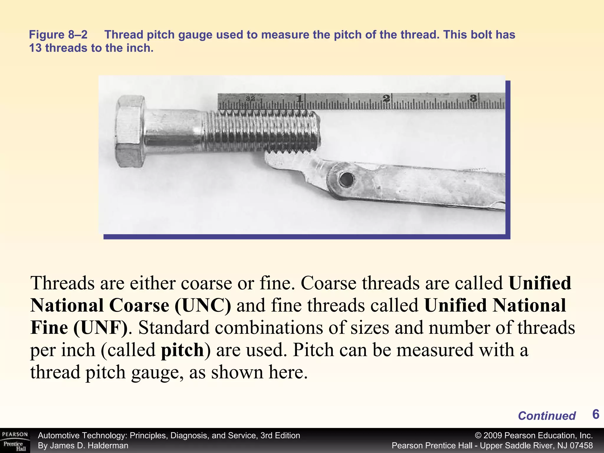 Figure 8–2 Thread pitch gauge used to measure the pitch of the thread. This bolt has 13 threads to the inch. Threads are either coarse or fine. Coarse threads are called  Unified National Coarse (UNC)  and fine threads called  Unified National Fine (UNF) .   Standard combinations of sizes and number of threads per inch (called  pitch ) are used. Pitch can be measured with a thread pitch gauge, as shown here. Continued 