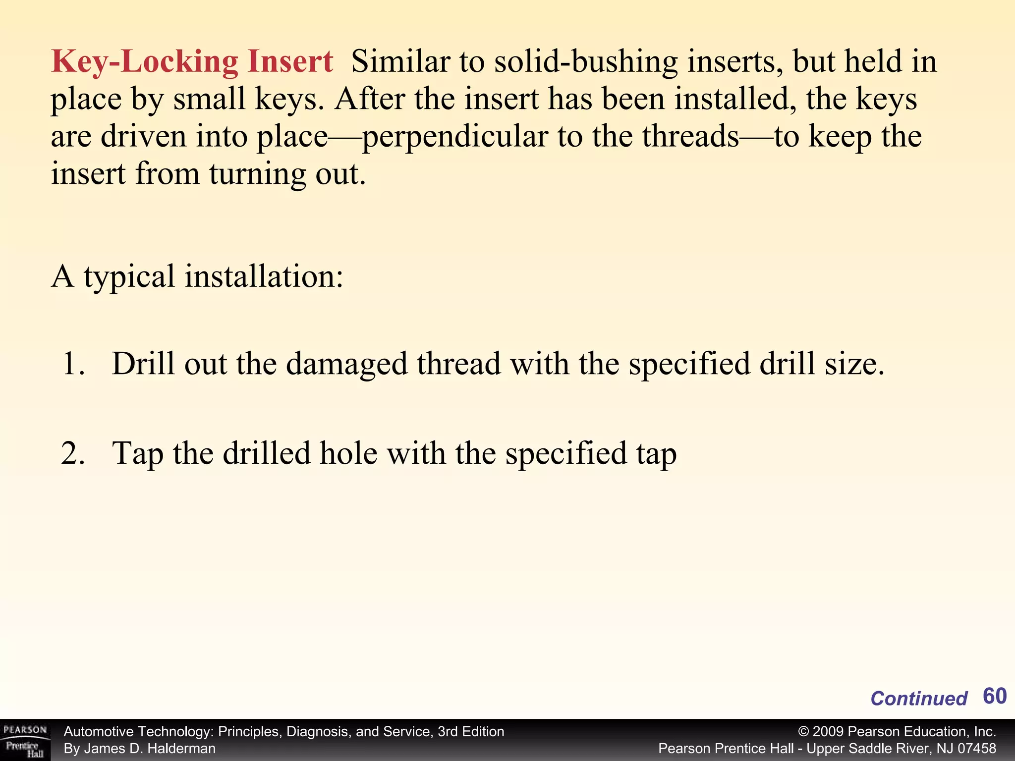Key-Locking Insert   Similar to solid-bushing inserts, but held in place by small keys. After the insert has been installed, the keys are driven into place—perpendicular to the threads—to keep the insert from turning out. A typical installation: Drill out the damaged thread with the specified drill size. Tap the drilled hole with the specified tap Continued 