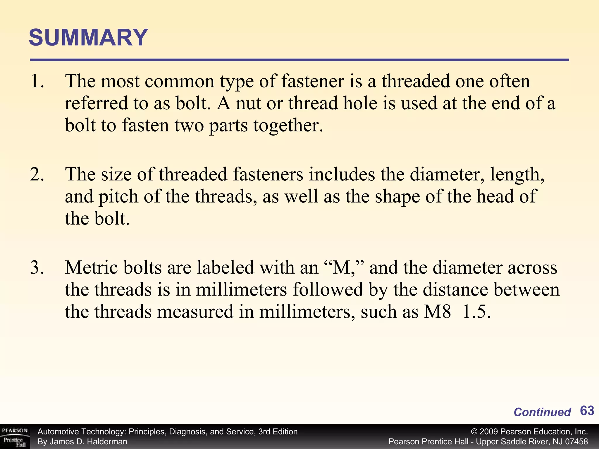 SUMMARY The most common type of fastener is a threaded one often referred to as bolt. A nut or thread hole is used at the end of a bolt to fasten two parts together. The size of threaded fasteners includes the diameter, length, and pitch of the threads, as well as the shape of the head of the bolt. Metric bolts are labeled with an “M,” and the diameter across the threads is in millimeters followed by the distance between the threads measured in millimeters, such as M8  1.5. Continued 