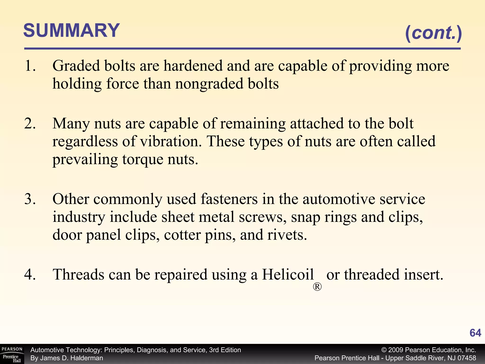 SUMMARY Graded bolts are hardened and are capable of providing more holding force than nongraded bolts Many nuts are capable of remaining attached to the bolt regardless of vibration. These types of nuts are often called prevailing torque nuts. Other commonly used fasteners in the automotive service industry include sheet metal screws, snap rings and clips, door panel clips, cotter pins, and rivets. Threads can be repaired using a Helicoil  or threaded insert. ( cont. ) ® 
