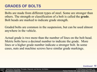 GRADES OF BOLTS Bolts are made from different types of steel. Some are stronger than others. The strength or classification of a bolt is called the  grade . Bolt heads are marked to indicate grade strength. Graded bolts are common in the suspension, but can be used almost anywhere in the vehicle. Actual grade is two more than the number of lines on the bolt head. Metric bolts have a decimal number to indicate the grade.  More lines or a higher grade number indicate a stronger bolt. In some cases, nuts and machine screws have similar grade markings.  Continued 