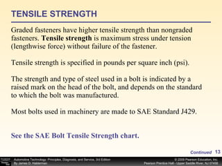 TENSILE STRENGTH Graded fasteners have higher tensile strength than nongraded fasteners.  Tensile strength  is maximum stress under tension (lengthwise force) without failure of the fastener. Tensile strength is specified in pounds per square inch (psi).  The strength and type of steel used in a bolt is indicated by a raised mark on the head of the bolt, and depends on the standard to which the bolt was manufactured. Most bolts used in machinery are made to SAE Standard J429. See the SAE Bolt Tensile Strength chart. Continued 
