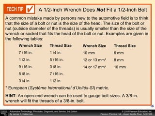 A common mistake made by persons new to the automotive field is to think that the size of a bolt or nut is the size of the head. The size of the bolt or nut (outside diameter of the threads) is usually smaller than the size of the wrench or socket that fits the head of the bolt or nut. Examples are given in the following tables: A 1/2-Inch Wrench Does  Not  Fit a 1/2-Inch Bolt * European ( Système International d’Unités-SI ) metric. HINT : An open-end wrench can be used to gauge bolt sizes. A 3/8-in. wrench will fit the threads of a 3/8-in. bolt. Wrench Size Thread Size 7 /16 in.  1 /4 in. 1 /2 in.  5 /16 in. 9 /16 in.  3 /8 in. 5 /8 in.  7 /16 in. 3 /4 in.  1 /2 in. Wrench Size Thread Size 10 mm  6 mm 12 or 13 mm*  8 mm 14 or 17 mm*  10 mm 