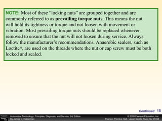NOTE:   Most of these “locking nuts” are grouped together and are commonly referred to as  prevailing torque nut s. This means the nut will hold its tightness or torque and not loosen with movement or vibration. Most prevailing torque nuts should be replaced whenever removed to ensure that the nut will not loosen during service. Always follow the manufacturer’s recommendations. Anaerobic sealers, such as Loctite  , are used on the threads where the nut or cap screw must be both locked and sealed. ® Continued 