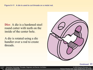 Figure 8–11 A die is used to cut threads on a metal rod. Dies   A die is a hardened steel round cutter with teeth on the inside of the center hole. A die is rotated using a die handler over a rod to create threads. Continued 