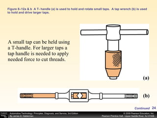Figure 8–12a & b  A T- handle (a) is used to hold and rotate small taps.  A tap wrench (b) is used to hold and drive larger taps. A small tap can be held using a T-handle. For larger taps a tap handle is needed to apply needed force to cut threads.  (a) (b) Continued 