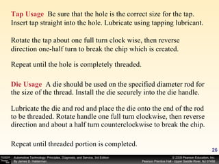 Die Usage   A die should be used on the specified diameter rod for the size of the thread. Install the die securely into the die handle. Lubricate the die and rod and place the die onto the end of the rod to be threaded. Rotate handle one full turn clockwise, then reverse direction and about a half turn counterclockwise to break the chip. Tap Usage   Be sure that the hole is the correct size for the tap. Insert tap straight into the hole. Lubricate using tapping lubricant.  Rotate the tap about one full turn clock wise, then reverse direction one-half turn to break the chip which is created. Repeat until the hole is completely threaded. Repeat until threaded portion is completed. 