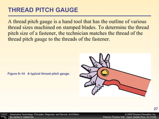 THREAD PITCH GAUGE A thread pitch gauge is a hand tool that has the outline of various thread sizes machined on stamped blades. To determine the thread pitch size of a fastener, the technician matches the thread of the thread pitch gauge to the threads of the fastener. Figure 8–14 A typical thread pitch gauge. 
