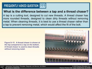 A tap is a cutting tool, designed to cut new threads. A thread chaser has more rounded threads, designed to clean dirty threads without removing metal. When cleaning threads, it is best to use a thread chaser rather than a tap to prevent removing metal, which would affect the fit of the bolt. What is the difference between a tap and a thread chaser? Figure 8–15 A thread chaser is shown at the top compared to a tap on the bottom. A thread chaser is used to clean threads without removing metal. 