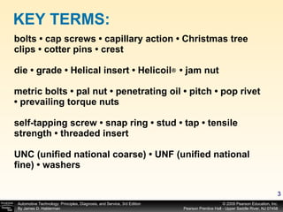 bolts • cap screws • capillary action • Christmas tree clips • cotter pins • crest  die • grade • Helical insert • Helicoil  • jam nut metric bolts • pal nut • penetrating oil • pitch • pop rivet • prevailing torque nuts self-tapping screw • snap ring • stud • tap • tensile strength • threaded insert UNC (unified national coarse) • UNF (unified national fine) • washers KEY TERMS: ® 