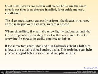 Sheet metal screws are used in unthreaded holes and the sharp threads cut threads as they are installed, for a quick and easy installation.  The sheet metal screw can easily strip out the threads when used on the same part over and over, so care is needed. When reinstalling, first turn the screw lightly backwards until the thread drops into the existing thread in the screw hole. Turn the screw in; if it threads in easily, continue to tighten. If the screw turns hard, stop and turn backwards about a half turn to locate the existing thread and try again. This technique can help prevent stripped holes in sheet metal and plastic parts.  Continued 