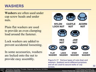 WASHERS Washers  are often used under cap screw heads and under nuts. Plain flat washers are used to provide an even clamping load around the fastener. Lock washers are added to prevent accidental loosening. In some accessories, washers are locked onto the nut to provide easy assembly. Figure 8–17 Various types of nuts (top) and washers  (bottom) serve different purposes and all are used to secure bolts or cap screws. 