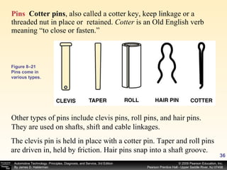 Pins   Cotter pins ,   also called a cotter key, keep linkage or a threaded nut in place or  retained.  Cotter  is an Old English verb meaning “to close or fasten.”  Other types of pins include clevis pins, roll pins, and hair pins. They are used on shafts, shift and cable linkages.  The clevis pin is held in place with a cotter pin. Taper and roll pins are driven in, held by friction. Hair pins snap into a shaft groove. Figure 8–21 Pins come in various types. 