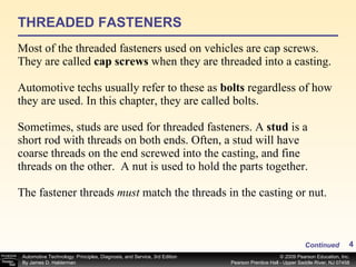 THREADED FASTENERS Most of the threaded fasteners used on vehicles are cap screws. They are called  cap screws  when they are threaded into a casting. Automotive techs usually refer to these as  bolts  regardless of how they are used. In this chapter, they are called bolts. Sometimes, studs are used for threaded fasteners. A  stud  is a short rod with threads on both ends. Often, a stud will have coarse threads on the end screwed into the casting, and fine threads on the other.  A nut is used to hold the parts together.   The fastener threads  must  match the threads in the casting or nut.  Continued 