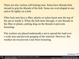 There are also various self-locking nuts. Some have threads bent inward to grip the threads of the bolt. Some are oval-shaped at one end to fit tightly on a bolt. Fiber lock nuts have a fiber, plastic or nylon insert near the top of the nut or inside it. When the bolt turns through, it cuts threads in the fiber or plastic, putting drag on the threads to prevents loosening.  Flat washers are placed underneath a nut to spread the load over a wide area and prevent gouging of the material. However, flat washers do not prevent a nut from loosening. Continued 